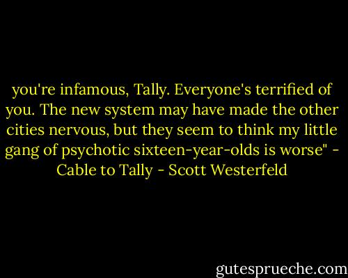 you're infamous, Tally. Everyone's terrified of you. The new system may have made the other cities nervous, but they seem to think my little gang of psychotic sixteen-year-olds is worse" - Cable to Tally - Scott Westerfeld