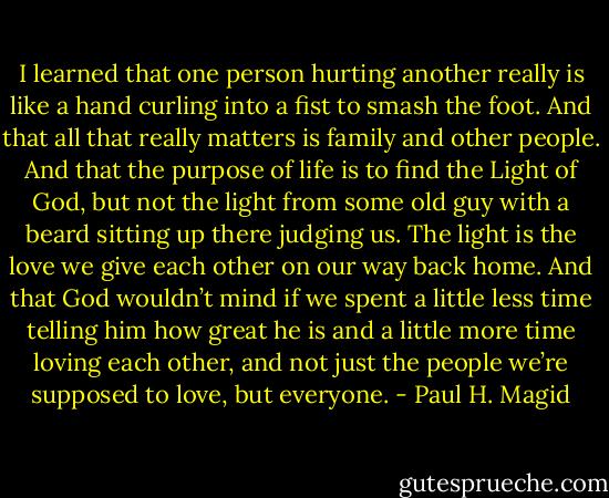 I learned that one person hurting another really is like a hand curling into a fist to smash the foot. And that all that really matters is family and other people. And that the purpose of life is to find the Light of God, but not the light from some old guy with a beard sitting up there judging us. The light is the love we give each other on our way back home. And that God wouldn’t mind if we spent a little less time telling him how great he is and a little more time loving each other, and not just the people we’re supposed to love, but everyone. - Paul H. Magid