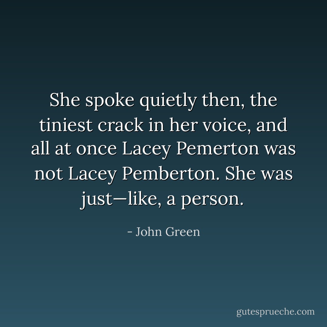 She spoke quietly then, the tiniest crack in her voice, and all at once Lacey Pemerton was not Lacey Pemberton. She was just—like, a person. - John Green
