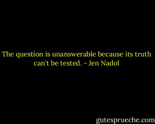 The question is unanswerable because its truth can't be tested. - Jen Nadol