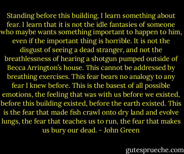 Standing before this building, I learn something about fear. I learn that it is not the idle fantasies of someone who maybe wants something important to happen to him, even if the important thing is horrible. It is not the disgust of seeing a dead stranger, and not the breathlessness of hearing a shotgun pumped outside of Becca Arrington’s house. This cannot be addressed by breathing exercises. This fear bears no analogy to any fear I knew before. This is the basest of all possible emotions, the feeling that was with us before we existed, before this building existed, before the earth existed. This is the fear that made fish crawl onto dry land and evolve lungs, the fear that teaches us to run, the fear that makes us bury our dead. - John Green