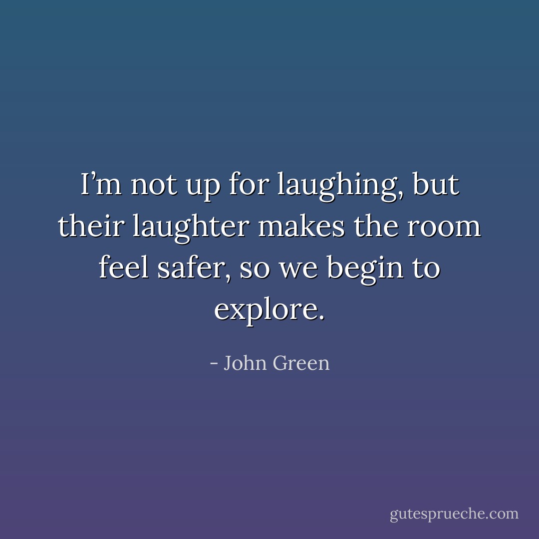 I’m not up for laughing, but their laughter makes the room feel safer, so we begin to explore. - John Green