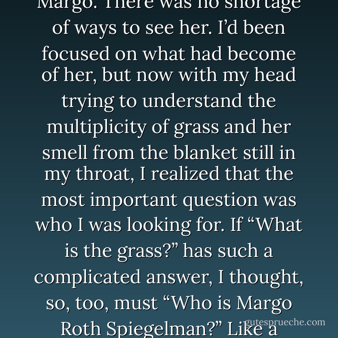 I couldn’t figure out which of these ideas, if any, was at the core of the poem. But thinking about the grass and all the different ways you could se it made me think about all the ways I’d seen and mis-seen Margo. There was no shortage of ways to see her. I’d been focused on what had become of her, but now with my head trying to understand the multiplicity of grass and her smell from the blanket still in my throat, I realized that the most important question was who I was looking for. If “What is the grass?” has such a complicated answer, I thought, so, too, must “Who is Margo Roth Spiegelman?” Like a metaphor rendered incomprehensible by its ubiquity, there was room enough in what she had left me for endless imaginings, for an infinite set of Margos. - John Green