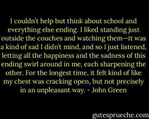 I couldn’t help but think about school and everything else ending. I liked standing just outside the couches and watching them—it was a kind of sad I didn’t mind, and so I just listened, letting all the happiness and the sadness of this ending swirl around in me, each sharpening the other. For the longest time, it felt kind of like my chest was cracking open, but not precisely in an unpleasant way. - John Green