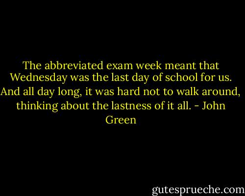 The abbreviated exam week meant that Wednesday was the last day of school for us. And all day long, it was hard not to walk around, thinking about the lastness of it all. - John Green