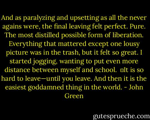 And as paralyzing and upsetting as all the never agains were, the final leaving felt perfect. Pure. The most distilled possible form of liberation. Everything that mattered except one lousy picture was in the trash, but it felt so great. I started jogging, wanting to put even more distance between myself and school. <br />	It is so hard to leave—until you leave. And then it is the easiest goddamned thing in the world. - John Green