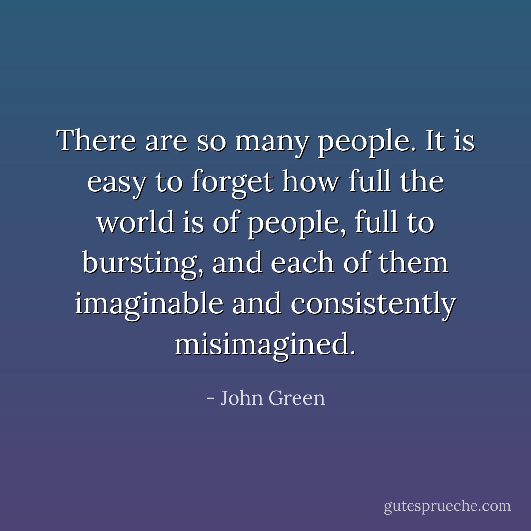 There are so many people. It is easy to forget how full the world is of people, full to bursting, and each of them imaginable and consistently misimagined. - John Green