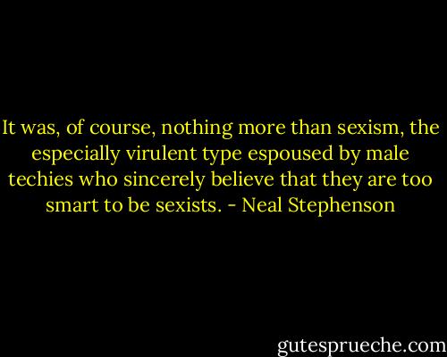 It was, of course, nothing more than sexism, the especially virulent type espoused by male techies who sincerely believe that they are too smart to be sexists. - Neal Stephenson