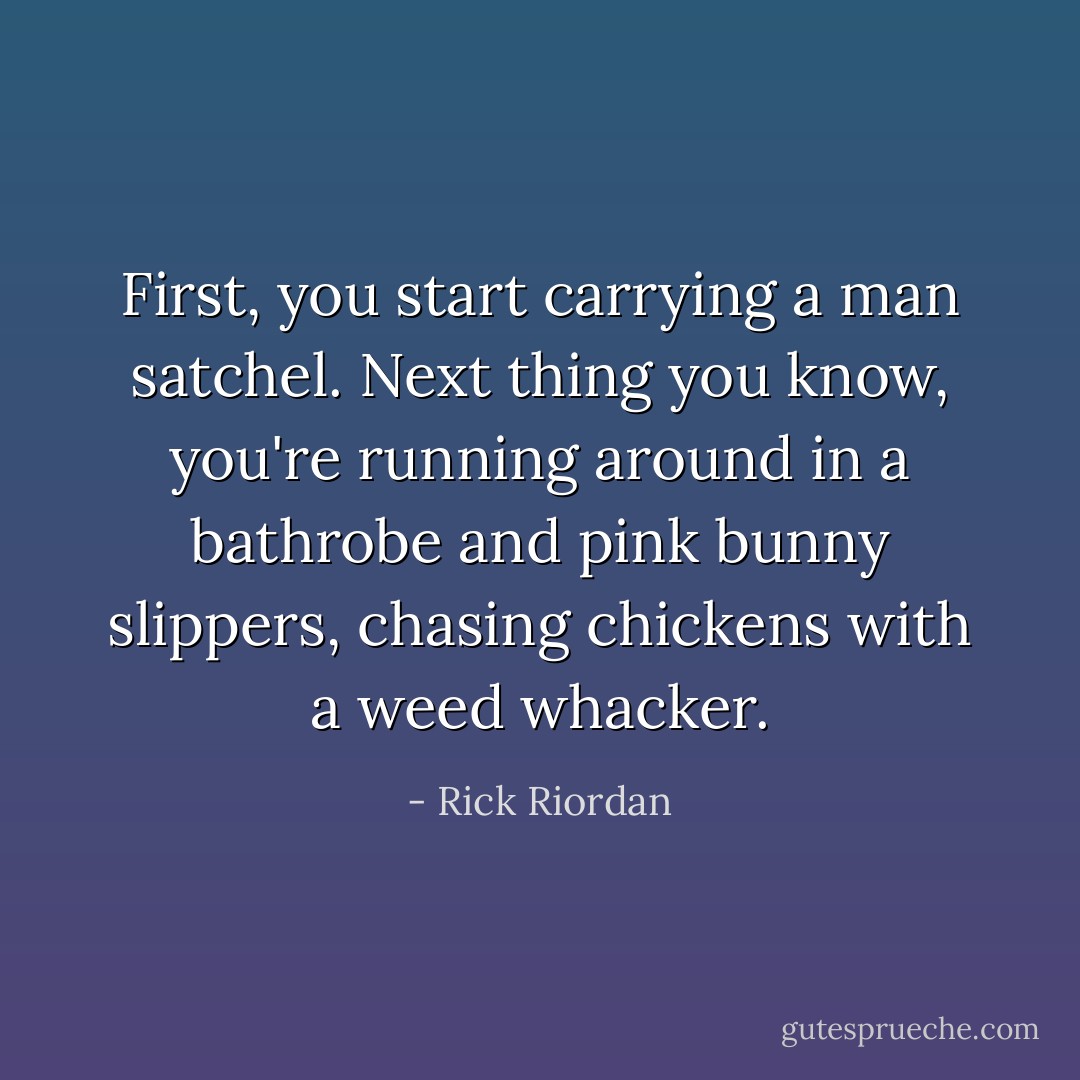 First, you start carrying a man satchel. Next thing you know, you're running around in a bathrobe and pink bunny slippers, chasing chickens with a weed whacker. - Rick Riordan
