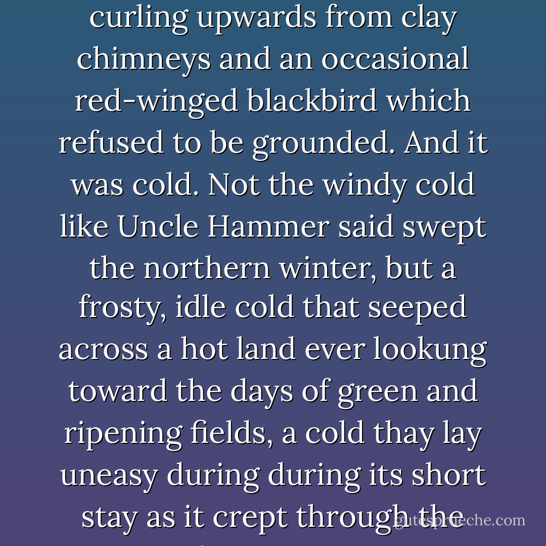 Winter came in days that were gray and still. They were the kind of days in which people locked in their animals and themselves and nothing seemed to stir but the smoke curling upwards from clay chimneys and an occasional red-winged blackbird which refused to be grounded. And it was cold. Not the windy cold like Uncle Hammer said swept the northern winter, but a frosty, idle cold that seeped across a hot land ever lookung toward the days of green and ripening fields, a cold thay lay uneasy during during its short stay as it crept through the cracks of poorly constucted houses and forced the people inside huddled around ever-burning fires to wish it gone. - Mildred D. Taylor