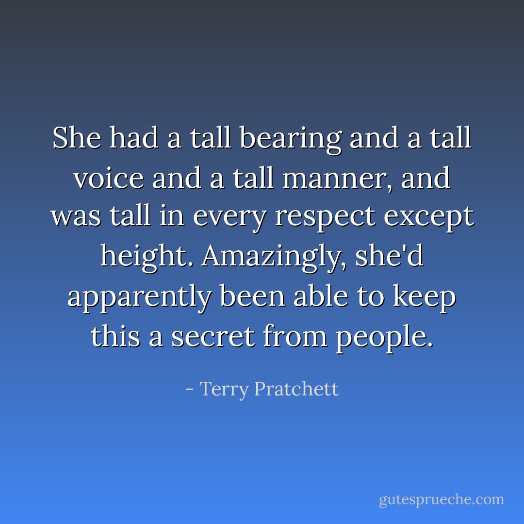 She had a tall bearing and a tall voice and a tall manner, and was tall in every respect except height. Amazingly, she'd apparently been able to keep this a secret from people. - Terry Pratchett
