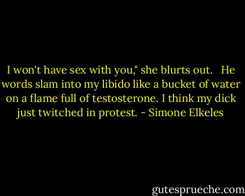I won't have sex with you," she blurts out. <br /><br />He words slam into my libido like a bucket of water on a flame full of testosterone. I think my dick just twitched in protest. - Simone Elkeles