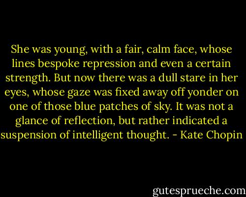 She was young, with a fair, calm face, whose lines bespoke repression and even a certain strength. But now there was a dull stare in her eyes, whose gaze was fixed away off yonder on one of those blue patches of sky. It was not a glance of reflection, but rather indicated a suspension of intelligent thought. - Kate Chopin