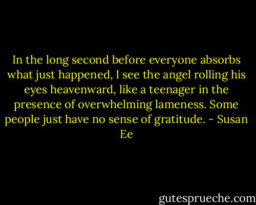 In the long second before everyone absorbs what just happened, I see the angel rolling his eyes heavenward, like a teenager in the presence of overwhelming lameness. Some people just have no sense of gratitude. - Susan Ee