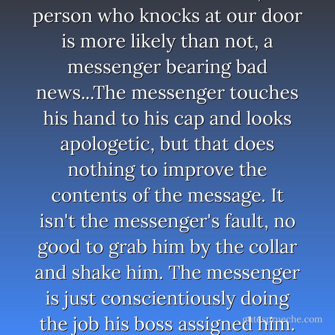 But in real life things don't go so smoothly. At certain points in our lives, when we really need a clear-cut solution, the person who knocks at our door is more likely than not, a messenger bearing bad news...The messenger touches his hand to his cap and looks apologetic, but that does nothing to improve the contents of the message. It isn't the messenger's fault, no good to grab him by the collar and shake him. The messenger is just conscientiously doing the job his boss assigned him. And this boss? That would none other than our old friend Reality. - Haruki Murakami