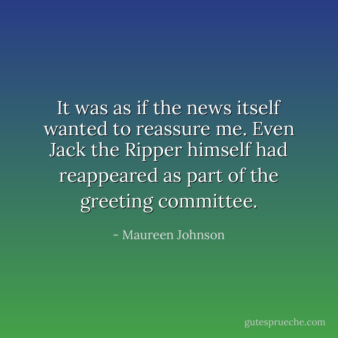 It was as if the news itself wanted to reassure me. Even Jack the Ripper himself had reappeared as part of the greeting committee. - Maureen Johnson