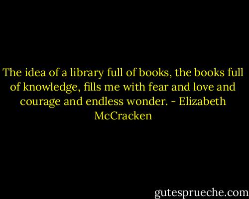 The idea of a library full of books, the books full of knowledge, fills me with fear and love and courage and endless wonder. - Elizabeth McCracken