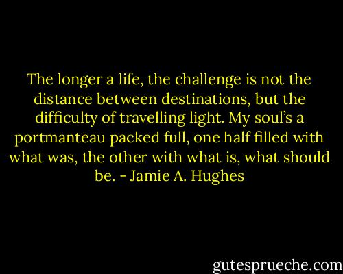 The longer a life, the challenge is not the distance between destinations, but the difficulty of travelling light. My soul’s a portmanteau packed full, one half filled with what was, the other with what is, what should be. - Jamie A. Hughes