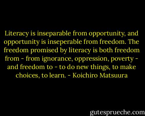 Literacy is inseparable from opportunity, and opportunity is inseperable from freedom. The freedom promised by literacy is both freedom from - from ignorance, oppression, poverty - and freedom to - to do new things, to make choices, to learn. - Koichiro Matsuura
