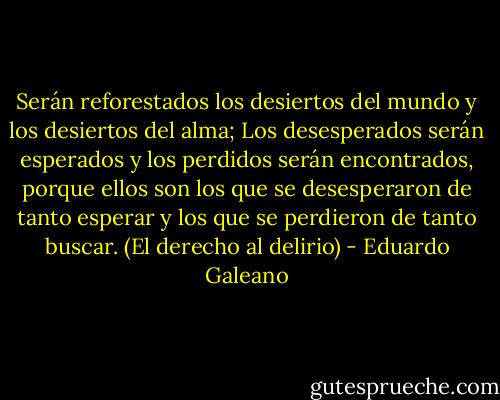 Serán reforestados los desiertos del mundo y los desiertos del alma;<br />Los desesperados serán esperados y los perdidos serán encontrados, porque ellos son los que se desesperaron de tanto esperar y los que se perdieron de tanto buscar. (El derecho al delirio) - Eduardo Galeano