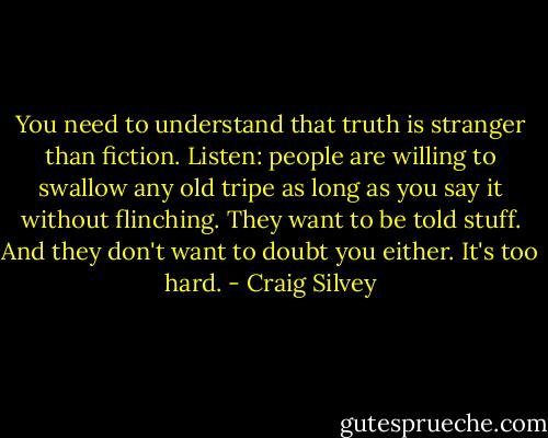 You need to understand that truth is stranger than fiction. Listen: people are willing to swallow any old tripe as long as you say it without flinching. They want to be told stuff. And they don't want to doubt you either. It's too hard. - Craig Silvey