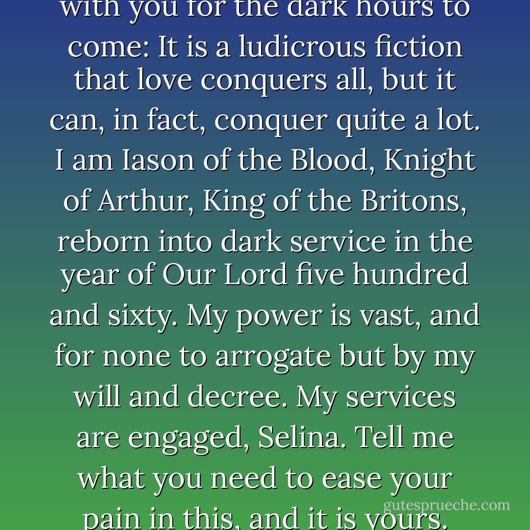 Well then, take this thought with you for the dark hours to come: It is a ludicrous fiction that love conquers all, but it can, in fact, conquer quite a lot. I am Iason of the Blood, Knight of Arthur, King of the Britons, reborn into dark service in the year of Our Lord five hundred and sixty. My power is vast, and for none to arrogate but by my will and decree. My services are engaged, Selina. Tell me what you need to ease your pain in this, and it is yours. - Chris Dee