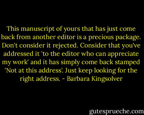 This manuscript of yours that has just come back from another editor is a precious package. Don't consider it rejected. Consider that you've addressed it 'to the editor who can appreciate my work' and it has simply come back stamped 'Not at this address'. Just keep looking for the right address. - Barbara Kingsolver