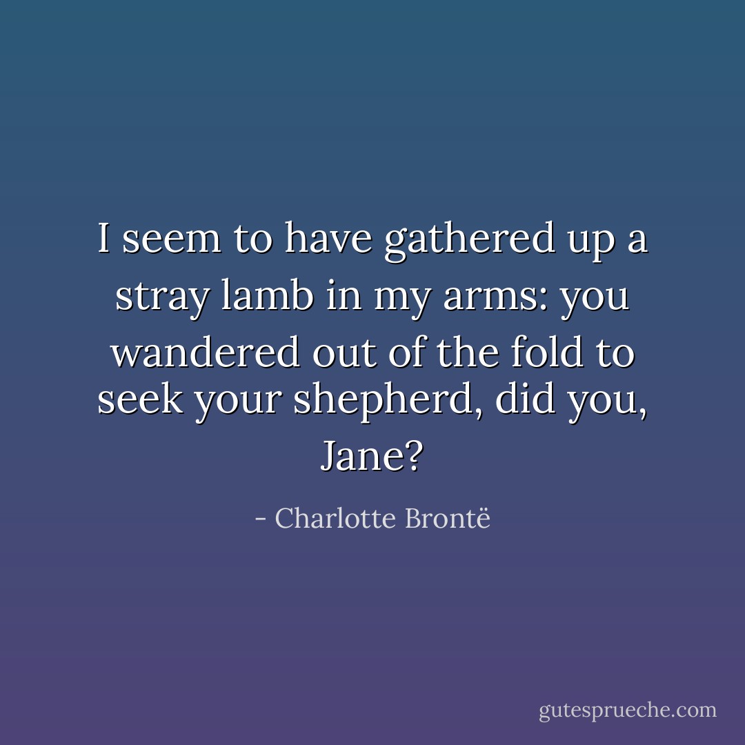 I seem to have gathered up a stray lamb in my arms: you wandered out of the fold to seek your shepherd, did you, Jane? - Charlotte Brontë