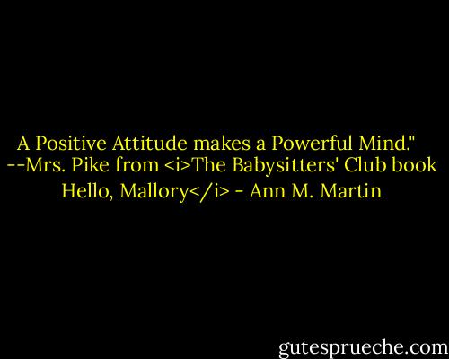 A Positive Attitude makes a Powerful Mind."<br /><br /> --Mrs. Pike from <i>The Babysitters' Club book Hello, Mallory</i> - Ann M. Martin
