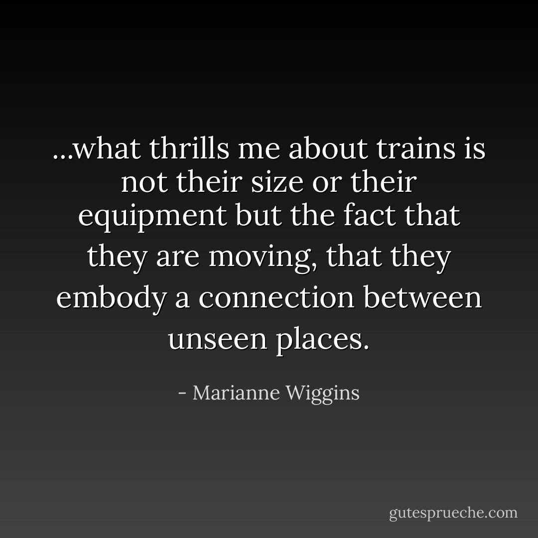 ...what thrills me about trains is not their size or their equipment but the fact that they are moving, that they embody a connection between unseen places. - Marianne Wiggins