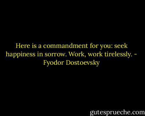 Here is a commandment for you: seek happiness in sorrow. Work, work tirelessly. - Fyodor Dostoevsky