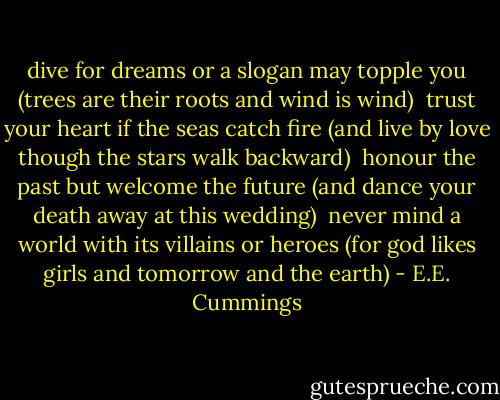 dive for dreams<br />or a slogan may topple you<br />(trees are their roots<br />and wind is wind)<br /><br />trust your heart<br />if the seas catch fire<br />(and live by love<br />though the stars walk backward)<br /><br />honour the past<br />but welcome the future<br />(and dance your death<br />away at this wedding)<br /><br />never mind a world<br />with its villains or heroes<br />(for god likes girls<br />and tomorrow and the earth) - E.E. Cummings