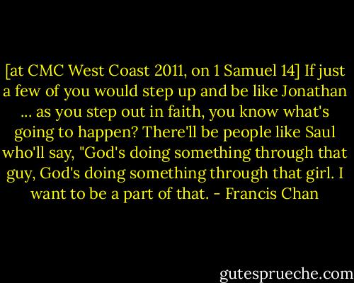 [at CMC West Coast 2011, on 1 Samuel 14] If just a few of you would step up and be like Jonathan ... as you step out in faith, you know what's going to happen? There'll be people like Saul who'll say, "God's doing something through that guy, God's doing something through that girl. I want to be a part of that. - Francis Chan