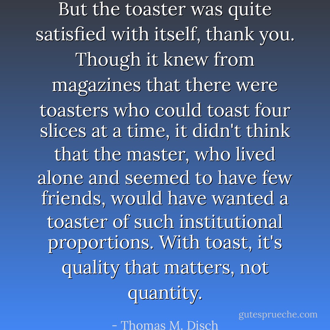 But the toaster was quite satisfied with itself, thank you. Though it knew from magazines that there were toasters who could toast four slices at a time, it didn't think that the master, who lived alone and seemed to have few friends, would have wanted a toaster of such institutional proportions. With toast, it's quality that matters, not quantity. - Thomas M. Disch