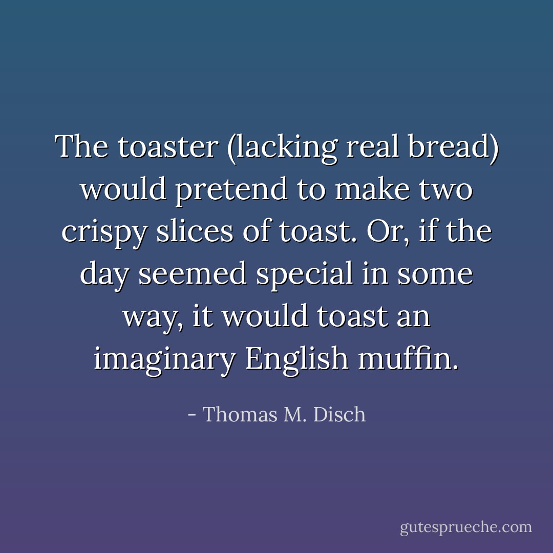 The toaster (lacking real bread) would pretend to make two crispy slices of toast. Or, if the day seemed special in some way, it would toast an imaginary English muffin. - Thomas M. Disch