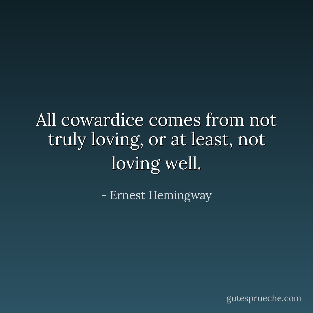 All cowardice comes from not truly loving, or at least, not loving well. - Ernest Hemingway