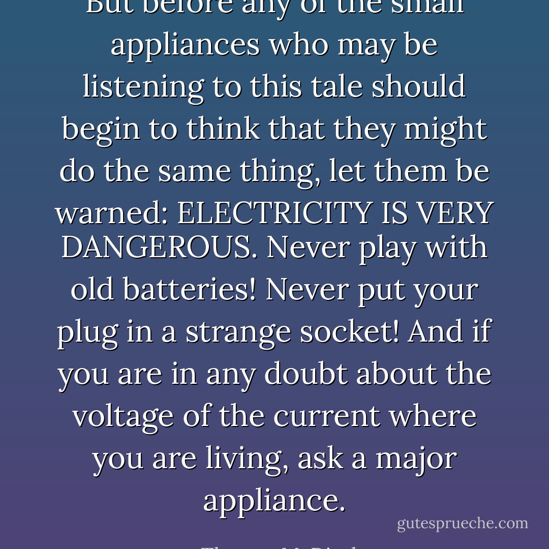 But before any of the small appliances who may be listening to this tale should begin to think that they might do the same thing, let them be warned: ELECTRICITY IS VERY DANGEROUS. Never play with old batteries! Never put your plug in a strange socket! And if you are in any doubt about the voltage of the current where you are living, ask a major appliance. - Thomas M. Disch