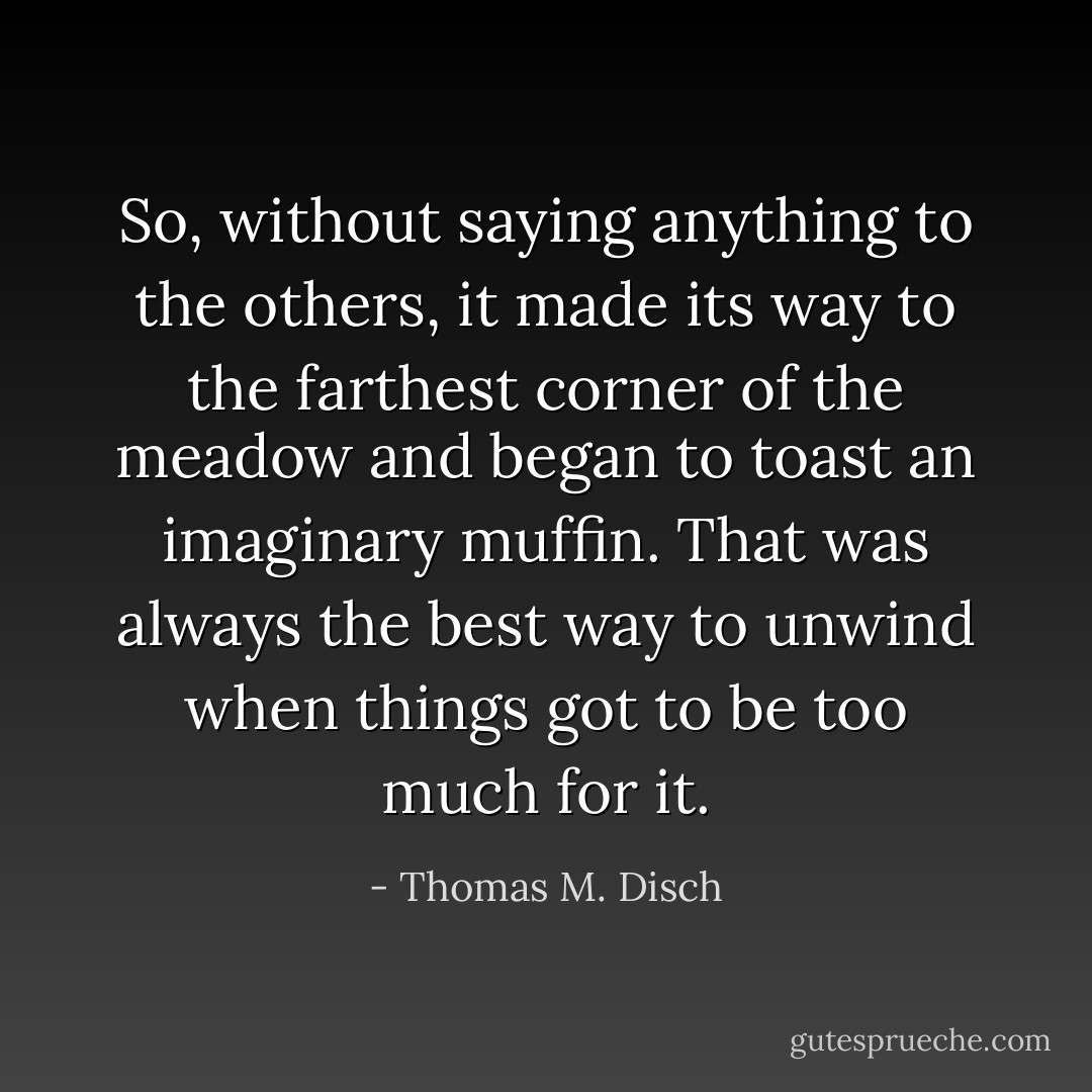 So, without saying anything to the others, it made its way to the farthest corner of the meadow and began to toast an imaginary muffin. That was always the best way to unwind when things got to be too much for it. - Thomas M. Disch
