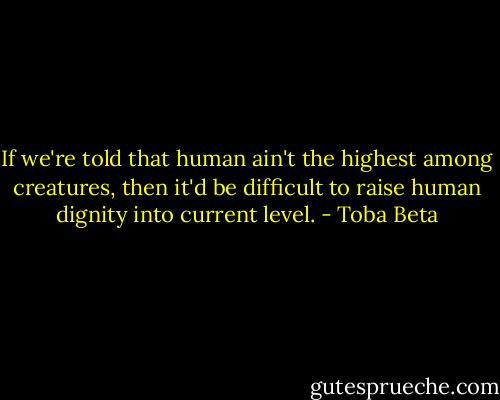 If we're told that human ain't the highest among creatures,<br />then it'd be difficult to raise human dignity into current level. - Toba Beta