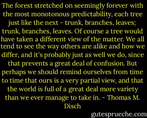 The forest stretched on seemingly forever with the most monotonous predictability, each tree just like the next - trunk, branches, leaves; trunk, branches, leaves. Of course a tree would have taken a different view of the matter. We all tend to see the way others are alike and how we differ, and it's probably just as well we do, since that prevents a great deal of confusion. But perhaps we should remind ourselves from time to time that ours is a very partial view, and that the world is full of a great deal more variety than we ever manage to take in. - Thomas M. Disch