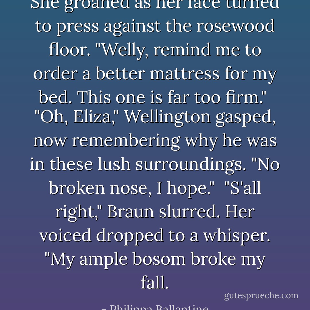She groaned as her face turned to press against the rosewood floor. "Welly, remind me to order a better mattress for my bed. This one is far too firm."<br /><br />"Oh, Eliza," Wellington gasped, now remembering why he was in these lush surroundings. "No broken nose, I hope."<br /><br />"S'all right," Braun slurred. Her voiced dropped to a whisper. "My ample bosom broke my fall. - Philippa Ballantine