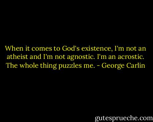 When it comes to God's existence, I'm not an atheist and I'm not agnostic. I'm an acrostic. The whole thing puzzles me. - George Carlin