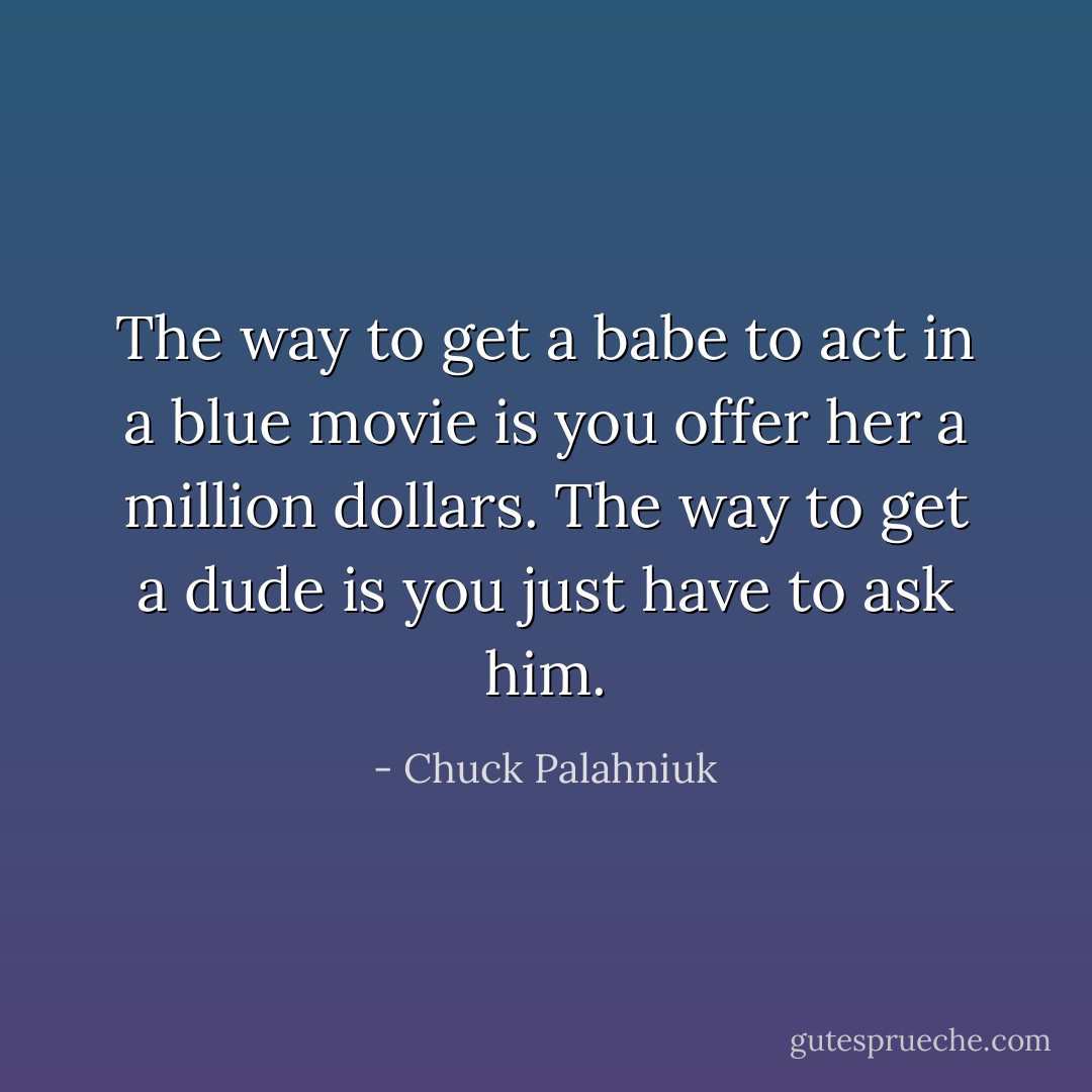 The way to get a babe to act in a blue movie is you offer her a million dollars. The way to get a dude is you just have to ask him. - Chuck Palahniuk