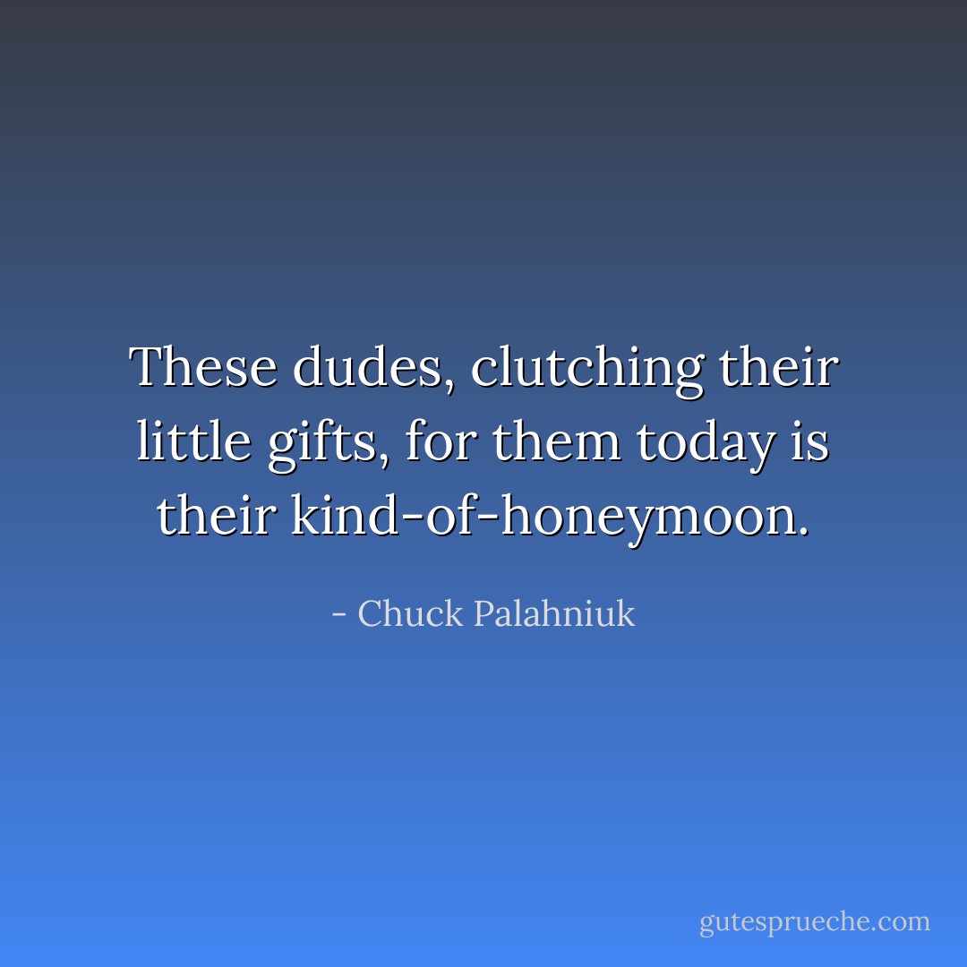 These dudes, clutching their little gifts, for them today is their kind-of-honeymoon. - Chuck Palahniuk