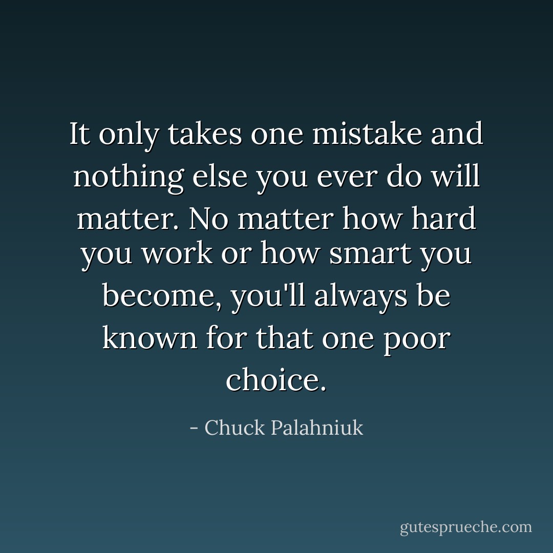 It only takes one mistake and nothing else you ever do will matter. No matter how hard you work or how smart you become, you'll always be known for that one poor choice. - Chuck Palahniuk