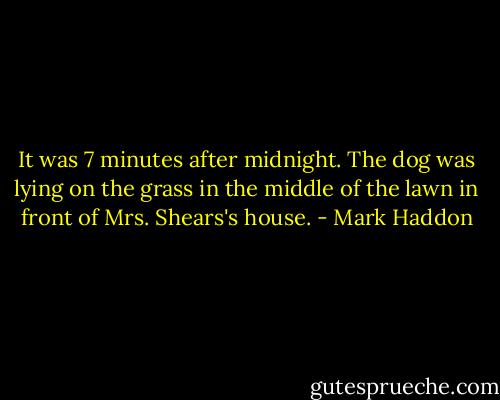 It was 7 minutes after midnight. The dog was lying on the grass in the middle of the lawn in front of Mrs. Shears's house. - Mark Haddon