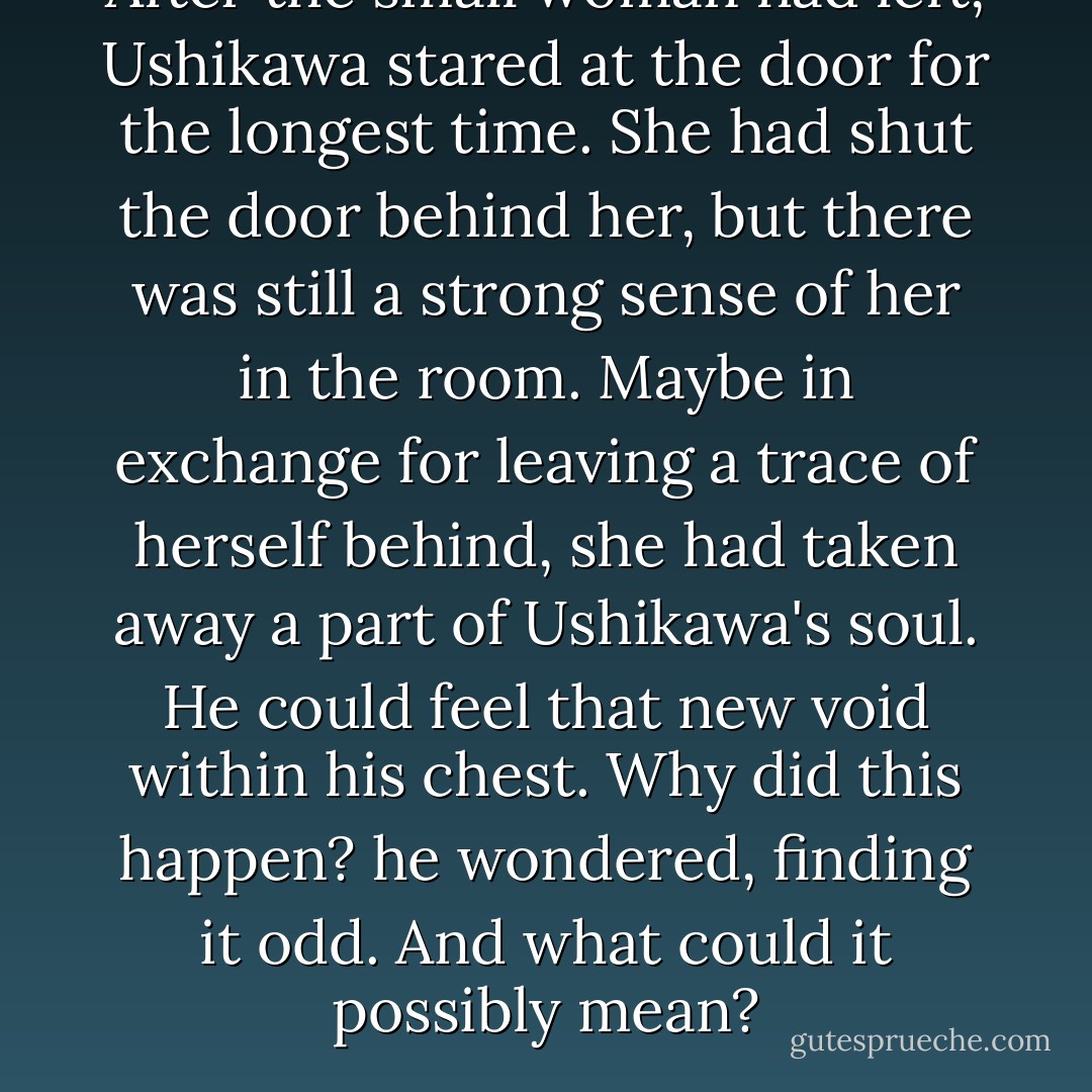 After the small woman had left, Ushikawa stared at the door for the longest time. She had shut the door behind her, but there was still a strong sense of her in the room. Maybe in exchange for leaving a trace of herself behind, she had taken away a part of Ushikawa's soul. He could feel that new void within his chest. Why did this happen? he wondered, finding it odd. And what could it possibly mean? - Haruki Murakami