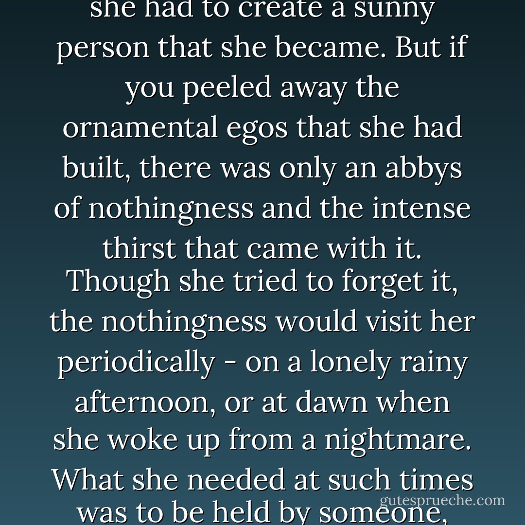 As if to build a fence around the fatal emptiness inside her, she had to create a sunny person that she became. But if you peeled away the ornamental egos that she had built, there was only an abbys of nothingness and the intense thirst that came with it. Though she tried to forget it, the nothingness would visit her periodically - on a lonely rainy afternoon, or at dawn when she woke up from a nightmare. What she needed at such times was to be held by someone, anyone. - Haruki Murakami