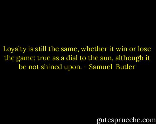 Loyalty is still the same, whether it win or lose the game; true as a dial to the sun, although it be not shined upon. - Samuel  Butler
