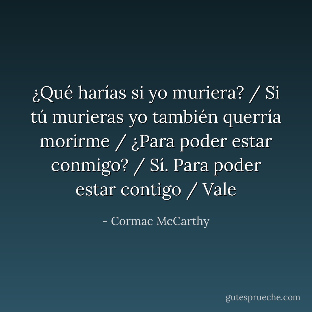 ¿Qué harías si yo muriera? / Si tú murieras yo también querría morirme / ¿Para poder estar conmigo? / Sí. Para poder estar contigo / Vale - Cormac McCarthy